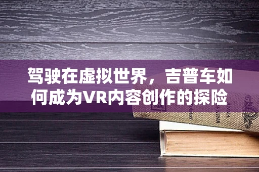 驾驶在虚拟世界，吉普车如何成为VR内容创作的探险神器？