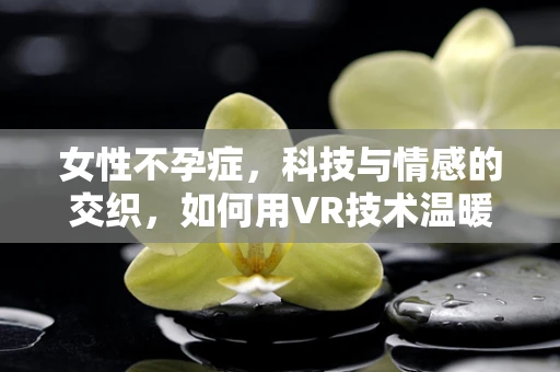 女性不孕症，科技与情感的交织，如何用VR技术温暖治疗之旅？