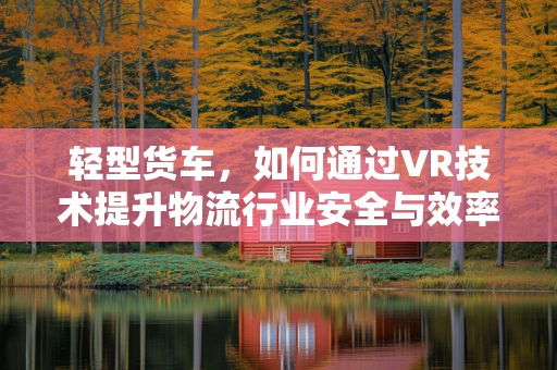 轻型货车，如何通过VR技术提升物流行业安全与效率？