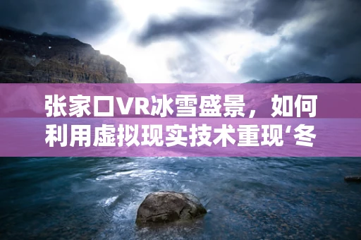 张家口VR冰雪盛景，如何利用虚拟现实技术重现‘冬奥之城’的魅力？