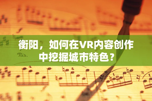 衡阳，如何在VR内容创作中挖掘城市特色？