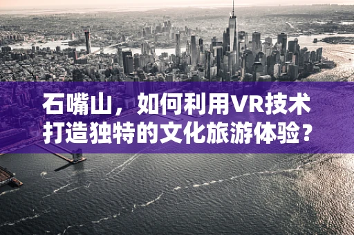 石嘴山，如何利用VR技术打造独特的文化旅游体验？