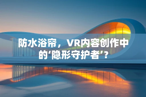 防水浴帘，VR内容创作中的‘隐形守护者’？