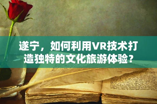 遂宁，如何利用VR技术打造独特的文化旅游体验？