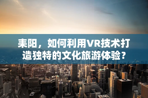 耒阳，如何利用VR技术打造独特的文化旅游体验？