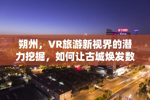 朔州，VR旅游新视界的潜力挖掘，如何让古城焕发数字光彩？