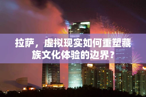 拉萨，虚拟现实如何重塑藏族文化体验的边界？