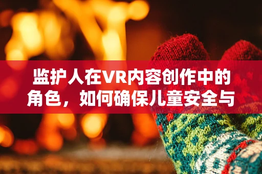 监护人在VR内容创作中的角色，如何确保儿童安全与心理健康的守护者？