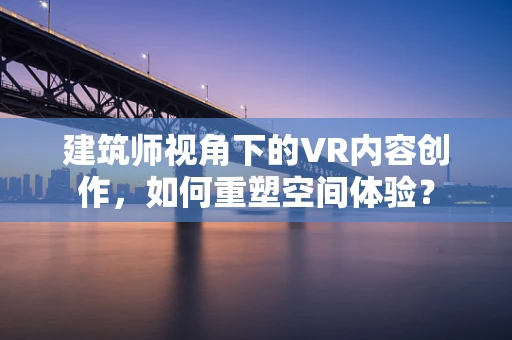 建筑师视角下的VR内容创作，如何重塑空间体验？