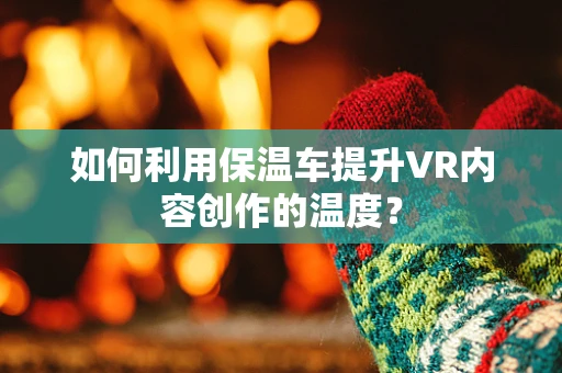 如何利用保温车提升VR内容创作的温度？
