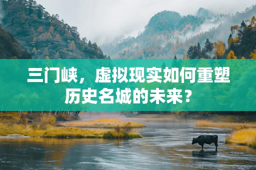 三门峡，虚拟现实如何重塑历史名城的未来？