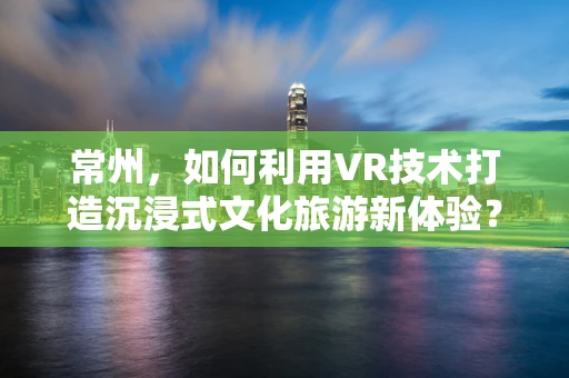 常州，如何利用VR技术打造沉浸式文化旅游新体验？