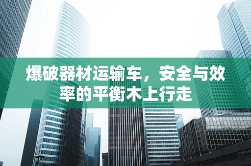 爆破器材运输车，安全与效率的平衡木上行走