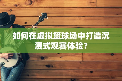 如何在虚拟篮球场中打造沉浸式观赛体验？