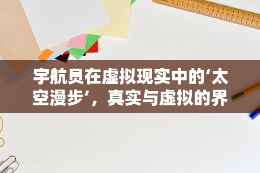 宇航员在虚拟现实中的‘太空漫步’，真实与虚拟的界限何在？