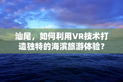汕尾，如何利用VR技术打造独特的海滨旅游体验？