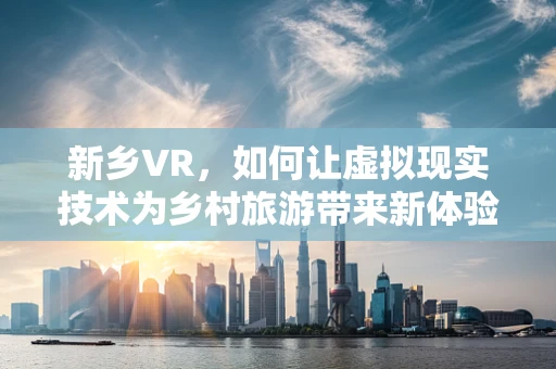 新乡VR，如何让虚拟现实技术为乡村旅游带来新体验？