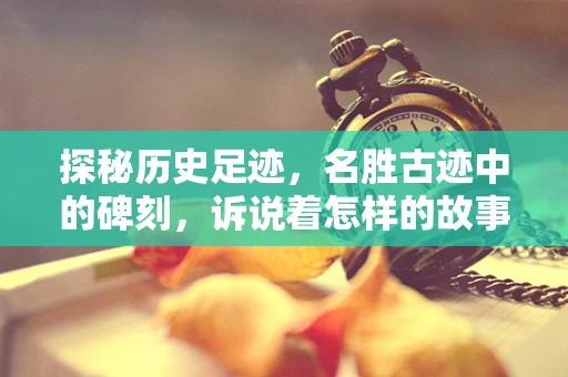 探秘历史足迹，名胜古迹中的碑刻，诉说着怎样的故事？