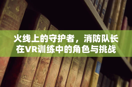 火线上的守护者，消防队长在VR训练中的角色与挑战