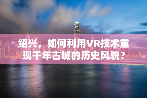 绍兴，如何利用VR技术重现千年古城的历史风貌？