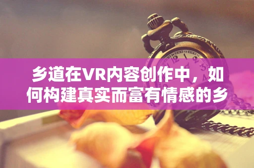 乡道在VR内容创作中，如何构建真实而富有情感的乡村体验？