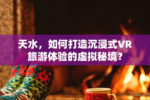 天水，如何打造沉浸式VR旅游体验的虚拟秘境？