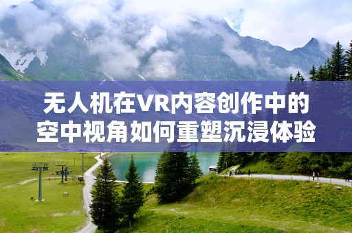 无人机在VR内容创作中的空中视角如何重塑沉浸体验？