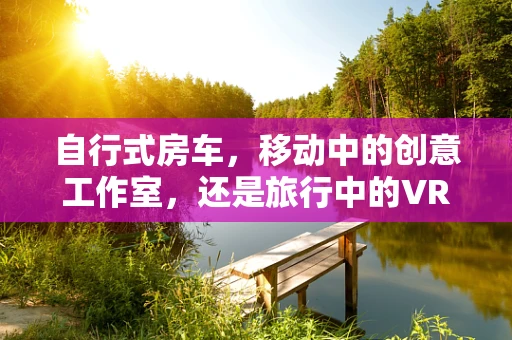 自行式房车，移动中的创意工作室，还是旅行中的VR内容创作新天地？