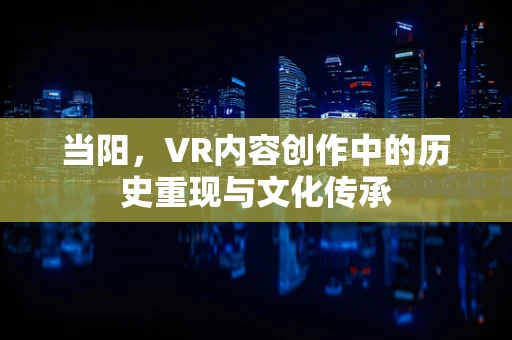 当阳，VR内容创作中的历史重现与文化传承