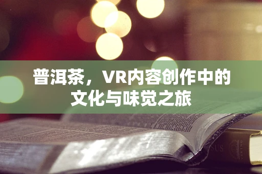 普洱茶，VR内容创作中的文化与味觉之旅