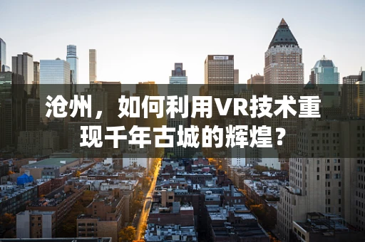 沧州，如何利用VR技术重现千年古城的辉煌？