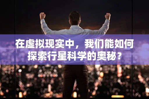 在虚拟现实中，我们能如何探索行星科学的奥秘？