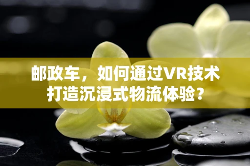 邮政车，如何通过VR技术打造沉浸式物流体验？