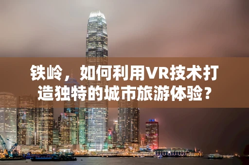 铁岭，如何利用VR技术打造独特的城市旅游体验？