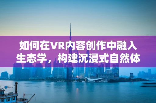 如何在VR内容创作中融入生态学，构建沉浸式自然体验？