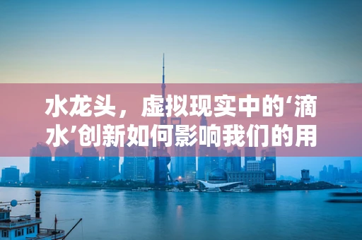 水龙头，虚拟现实中的‘滴水’创新如何影响我们的用水体验？