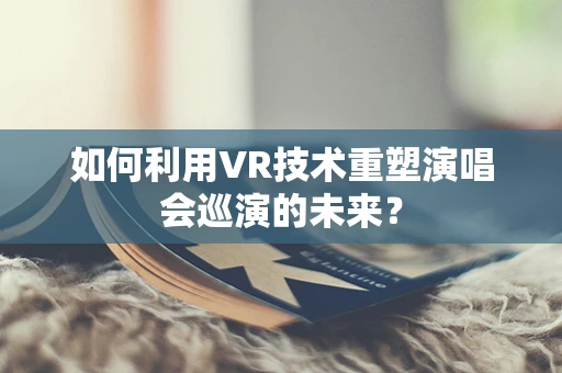 如何利用VR技术重塑演唱会巡演的未来？