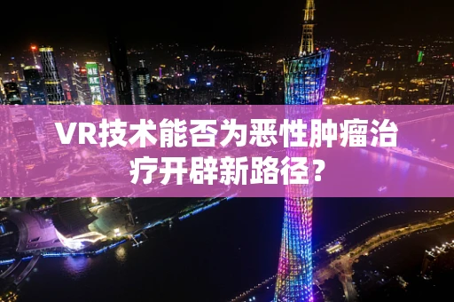 VR技术能否为恶性肿瘤治疗开辟新路径？