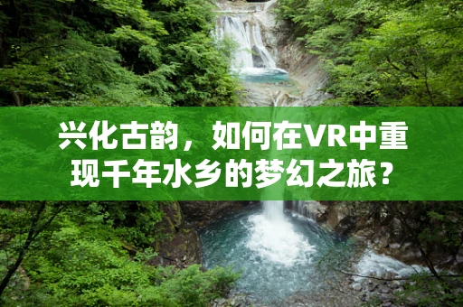 兴化古韵，如何在VR中重现千年水乡的梦幻之旅？