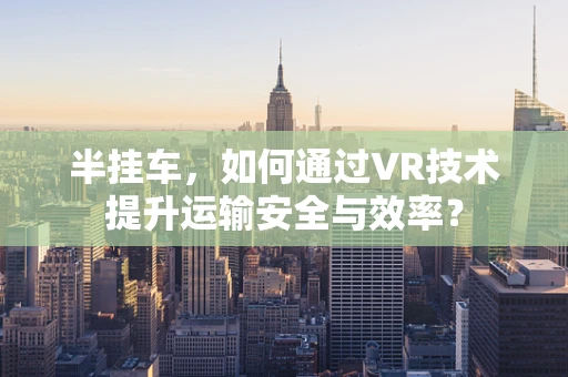 半挂车，如何通过VR技术提升运输安全与效率？
