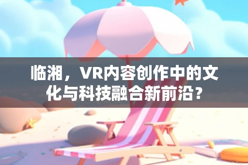 临湘，VR内容创作中的文化与科技融合新前沿？