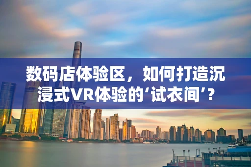 数码店体验区，如何打造沉浸式VR体验的‘试衣间’？