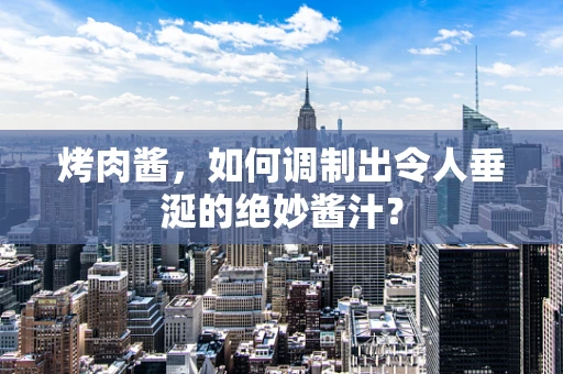 烤肉酱，如何调制出令人垂涎的绝妙酱汁？
