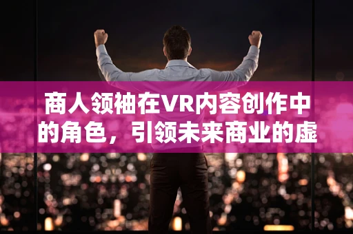 商人领袖在VR内容创作中的角色，引领未来商业的虚拟现实导航者？