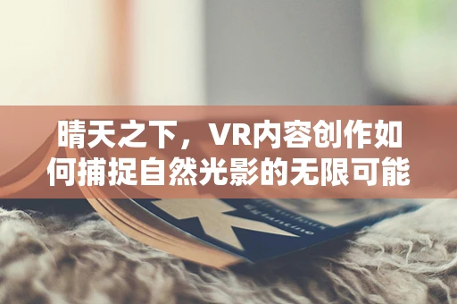 晴天之下，VR内容创作如何捕捉自然光影的无限可能？