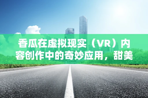 香瓜在虚拟现实（VR）内容创作中的奇妙应用，甜美还是另类体验？