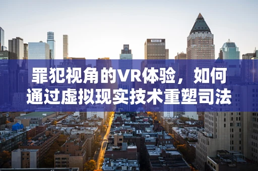罪犯视角的VR体验，如何通过虚拟现实技术重塑司法教育？