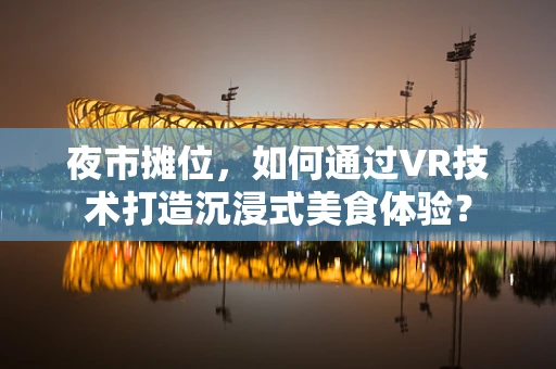 夜市摊位，如何通过VR技术打造沉浸式美食体验？