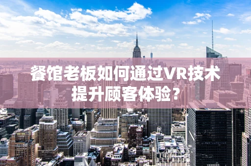 餐馆老板如何通过VR技术提升顾客体验？