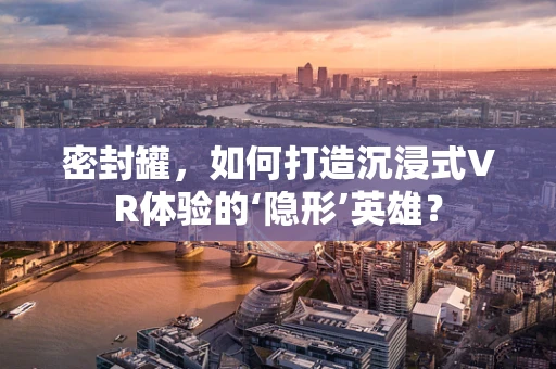 密封罐，如何打造沉浸式VR体验的‘隐形’英雄？